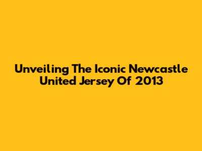 Unveiling The Iconic Newcastle United Jersey Of 2013