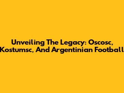 Unveiling The Legacy: Oscosc, Kostumsc, And Argentinian Football