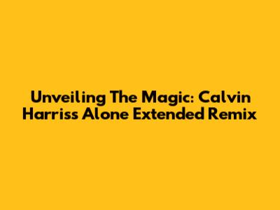 Unveiling The Magic: Calvin Harris's 'Alone' Extended Remix