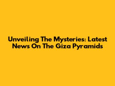 Unveiling The Mysteries: Latest News On The Giza Pyramids