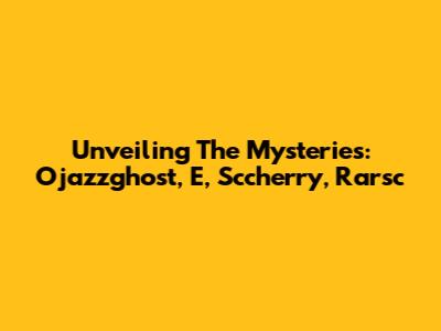 Unveiling The Mysteries: Ojazzghost, E, Sccherry, Rarsc