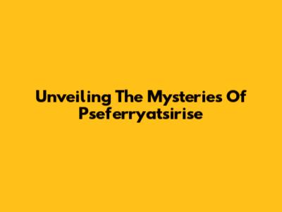 Unveiling The Mysteries Of Pseferryatsirise
