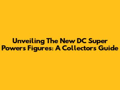 Unveiling The New DC Super Powers Figures: A Collector's Guide