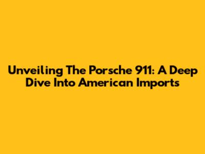 Unveiling The Porsche 911: A Deep Dive Into American Imports