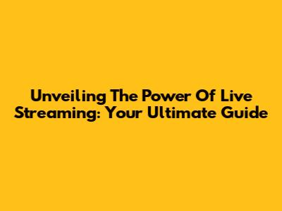 Unveiling The Power Of Live Streaming: Your Ultimate Guide