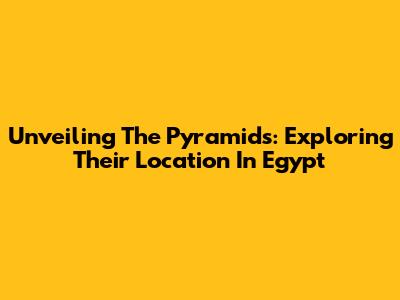 Unveiling The Pyramids: Exploring Their Location In Egypt