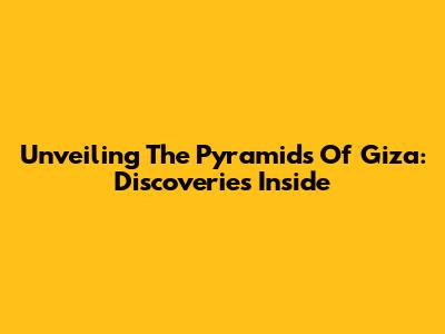 Unveiling The Pyramids Of Giza: Discoveries Inside