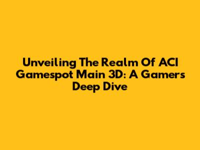 Unveiling The Realm Of ACI Gamespot Main 3D: A Gamer's Deep Dive