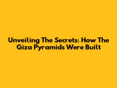 Unveiling The Secrets: How The Giza Pyramids Were Built