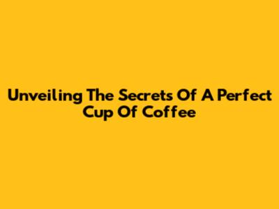 Unveiling The Secrets Of A Perfect Cup Of Coffee