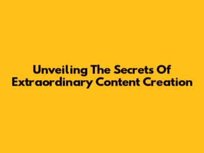 Unveiling The Secrets Of Extraordinary Content Creation