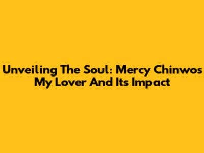 Unveiling The Soul: Mercy Chinwo's 'My Lover' And Its Impact