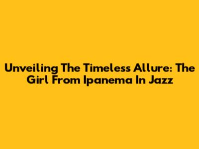 Unveiling The Timeless Allure: The Girl From Ipanema In Jazz