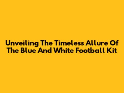 Unveiling The Timeless Allure Of The Blue And White Football Kit