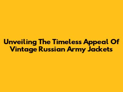 Unveiling The Timeless Appeal Of Vintage Russian Army Jackets