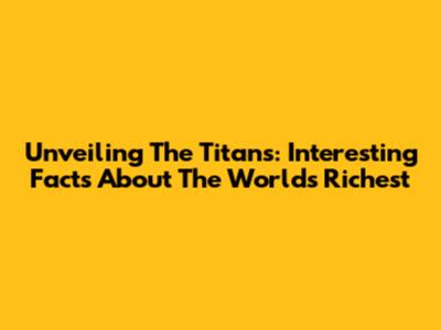 Unveiling The Titans: Interesting Facts About The World's Richest