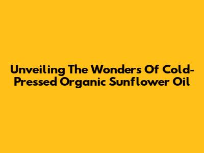 Unveiling The Wonders Of Cold-Pressed Organic Sunflower Oil