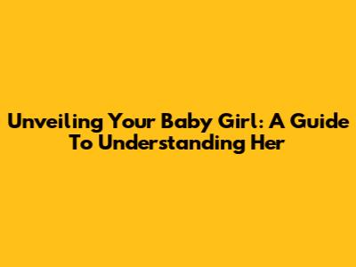 Unveiling Your Baby Girl: A Guide To Understanding Her