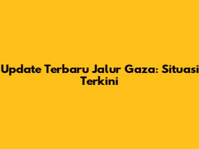 Update Terbaru Jalur Gaza: Situasi Terkini