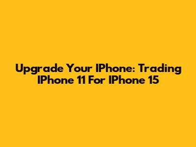 Upgrade Your IPhone: Trading IPhone 11 For IPhone 15