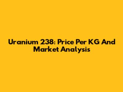 Uranium 238: Price Per KG And Market Analysis