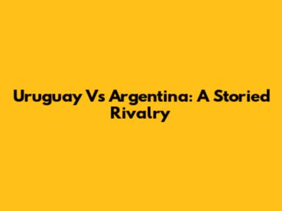 Uruguay Vs Argentina: A Storied Rivalry