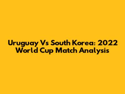 Uruguay Vs South Korea: 2022 World Cup Match Analysis