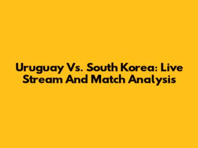 Uruguay Vs. South Korea: Live Stream And Match Analysis