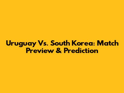 Uruguay Vs. South Korea: Match Preview & Prediction