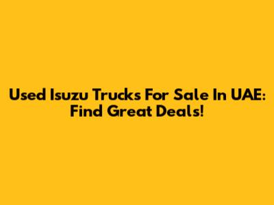 Used Isuzu Trucks For Sale In UAE: Find Great Deals!