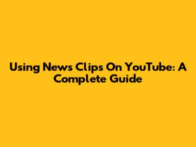 Using News Clips On YouTube: A Complete Guide