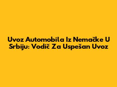 Uvoz Automobila Iz Nemačke U Srbiju: Vodič Za Uspešan Uvoz