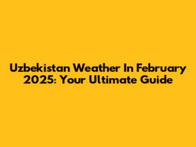Uzbekistan Weather In February 2025: Your Ultimate Guide