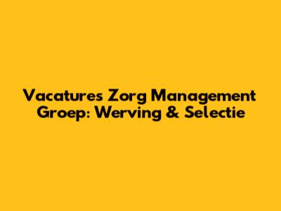 Vacatures Zorg Management Groep: Werving & Selectie