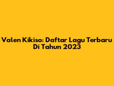 Valen Kikiso: Daftar Lagu Terbaru Di Tahun 2023