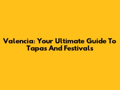 Valencia: Your Ultimate Guide To Tapas And Festivals