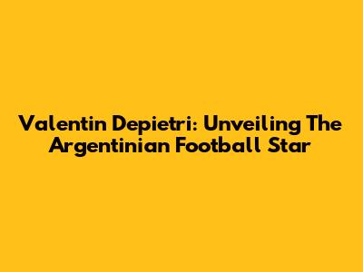 Valentin Depietri: Unveiling The Argentinian Football Star
