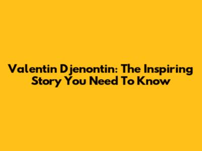 Valentin Djenontin: The Inspiring Story You Need To Know