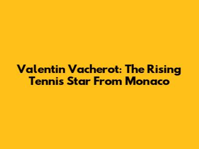 Valentin Vacherot: The Rising Tennis Star From Monaco
