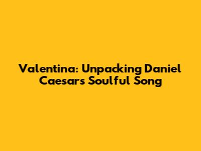 Valentina: Unpacking Daniel Caesar's Soulful Song