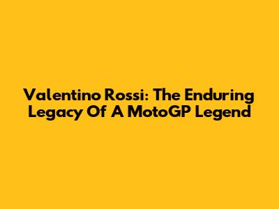 Valentino Rossi: The Enduring Legacy Of A MotoGP Legend