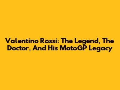 Valentino Rossi: The Legend, The Doctor, And His MotoGP Legacy