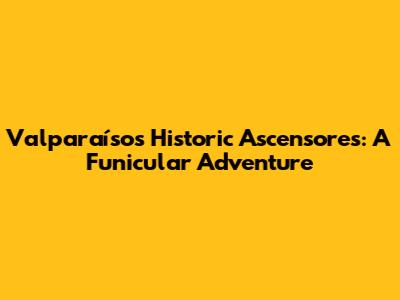 Valparaíso's Historic Ascensores: A Funicular Adventure