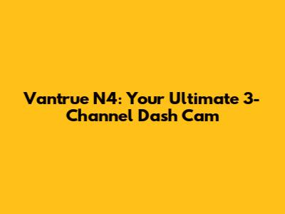 Vantrue N4: Your Ultimate 3-Channel Dash Cam