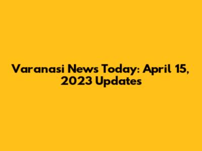 Varanasi News Today: April 15, 2023 Updates