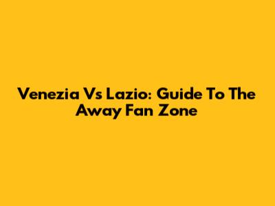 Venezia Vs Lazio: Guide To The Away Fan Zone