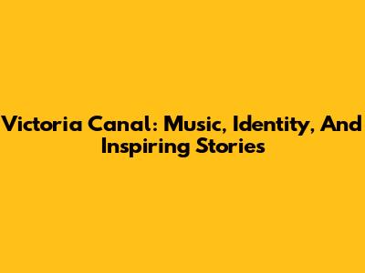 Victoria Canal: Music, Identity, And Inspiring Stories