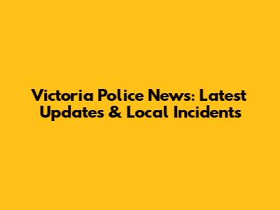 Victoria Police News: Latest Updates & Local Incidents
