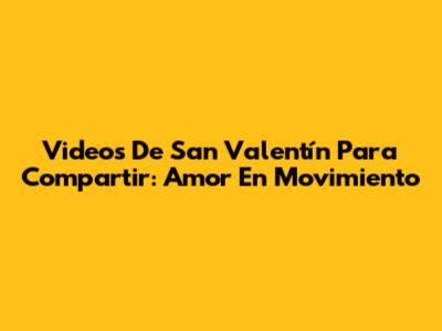 Videos De San Valentín Para Compartir: Amor En Movimiento