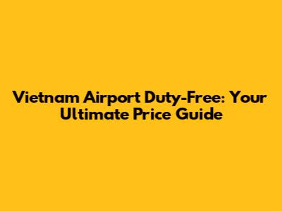 Vietnam Airport Duty-Free: Your Ultimate Price Guide